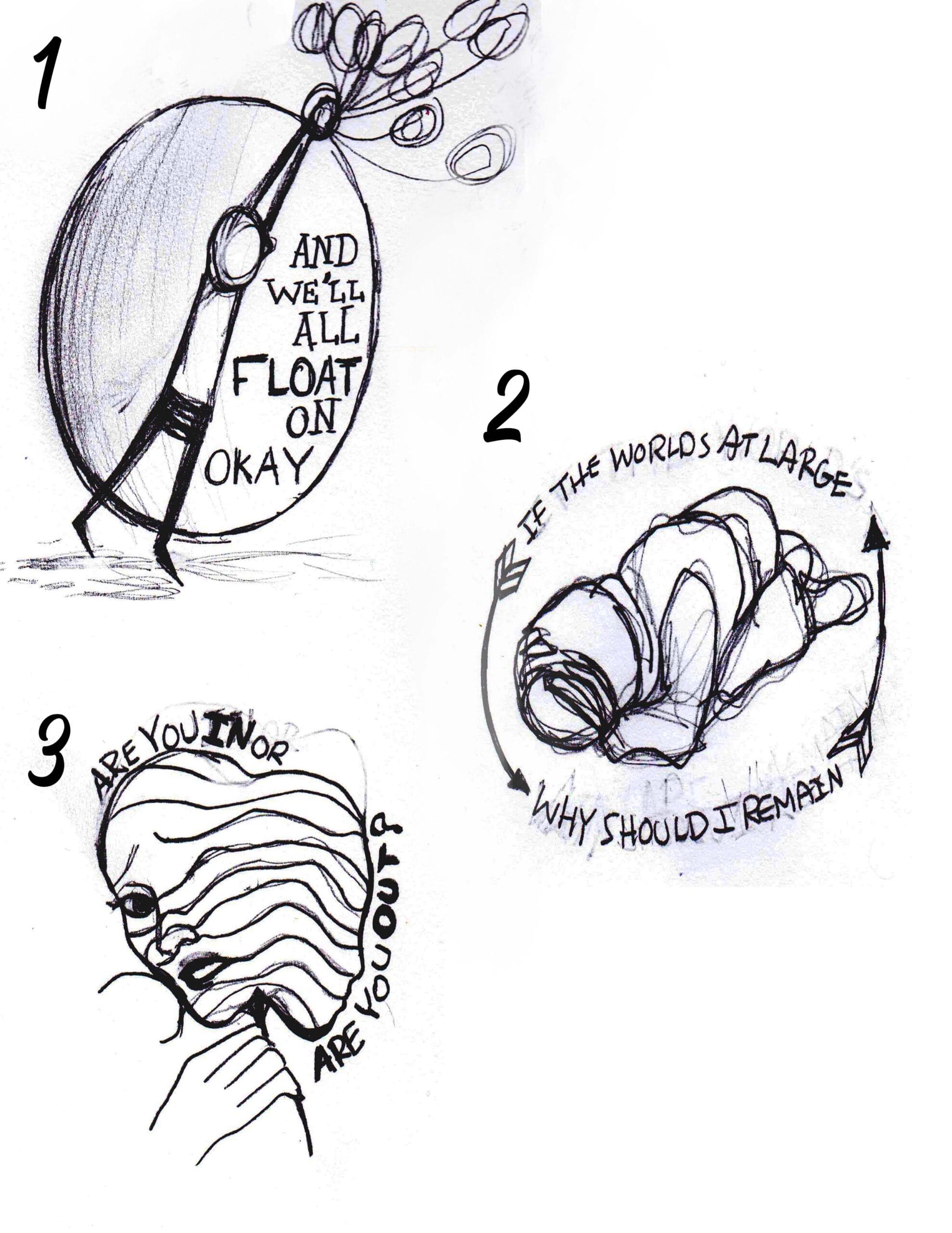 Sketches for each lyric shirt from top to bottom: From left to right:
1."And we'll all float on okay" next to the drawing of a character holding onto balloons that are floating away.
2."If the world's at large why should I remain" with a drawing of a character holding their head.
3."Are you in or are you out" surround an image of a character with two faces.